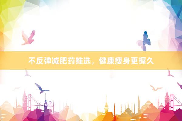不反弹减肥药推选，健康瘦身更握久